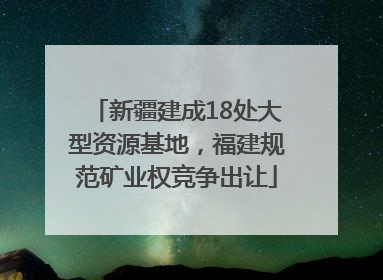 新疆建成18处大型资源基地，福建规范矿业权竞争出让