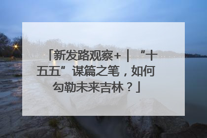 新发路观察+｜“十五五”谋篇之笔，如何勾勒未来吉林？