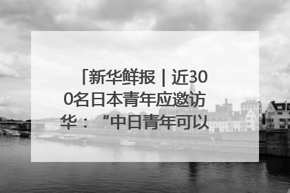 新华鲜报｜近300名日本青年应邀访华：“中日青年可以创造更好的未来”