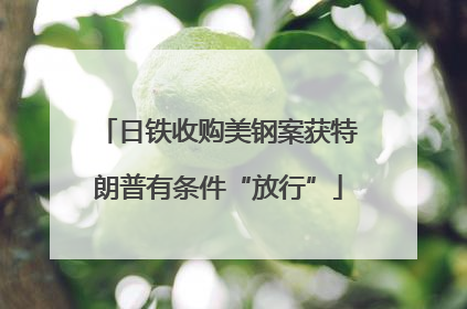 日铁收购美钢案获特朗普有条件“放行”