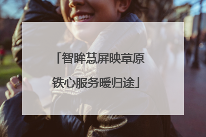智眸慧屏映草原 铁心服务暖归途