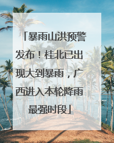 暴雨山洪预警发布！桂北已出现大到暴雨，广西进入本轮降雨最强时段