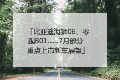 比亚迪海狮06、零跑B01……7月部分重点上市新车展望