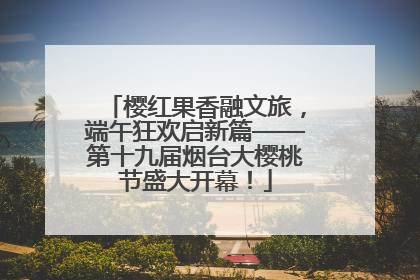 樱红果香融文旅，端午狂欢启新篇——第十九届烟台大樱桃节盛大开幕！