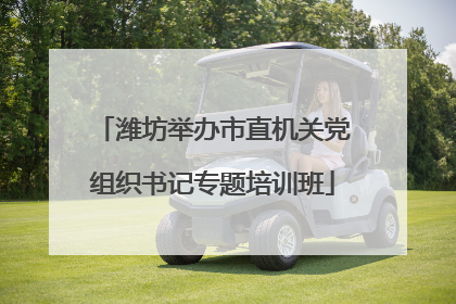 潍坊举办市直机关党组织书记专题培训班