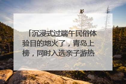 沉浸式过端午民俗体验目的地火了，青岛上榜，同时入选亲子游热门Top10
