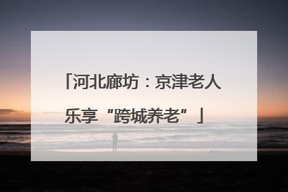 河北廊坊：京津老人乐享“跨城养老”