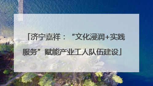 济宁嘉祥：“文化浸润+实践服务”赋能产业工人队伍建设