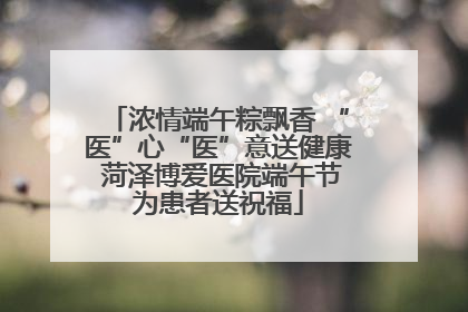 浓情端午粽飘香 “医”心“医”意送健康 菏泽博爱医院端午节为患者送祝福