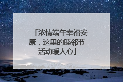 浓情端午幸福安康，这里的睦邻节活动暖人心