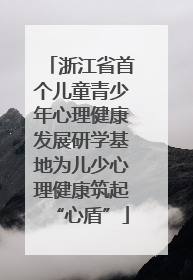 浙江省首个儿童青少年心理健康发展研学基地为儿少心理健康筑起“心盾”