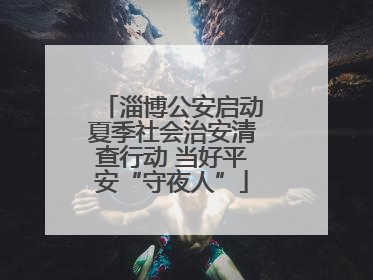 淄博公安启动夏季社会治安清查行动 当好平安“守夜人”