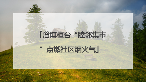 淄博桓台“睦邻集市”点燃社区烟火气