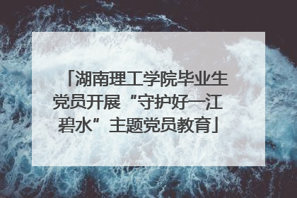 湖南理工学院毕业生党员开展“守护好一江碧水”主题党员教育
