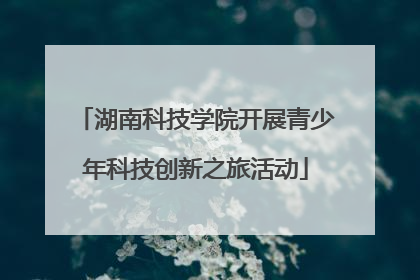 湖南科技学院开展青少年科技创新之旅活动
