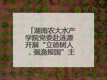 湖南农大水产学院党委赴涟源开展“立德树人，强渔报国”主题党建活动