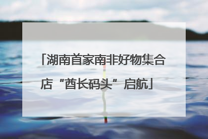 湖南首家南非好物集合店“酋长码头”启航