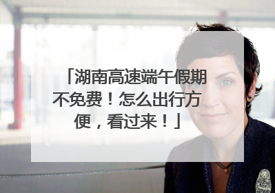 湖南高速端午假期不免费！怎么出行方便，看过来！