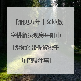 湘见万年丨文博数字讲解员现身岳阳市博物馆 带你解密千年巴陵往事