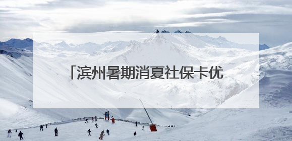 滨州暑期消夏社保卡优惠活动于7月5日开启