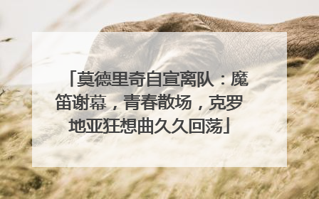 莫德里奇自宣离队：魔笛谢幕，青春散场，克罗地亚狂想曲久久回荡