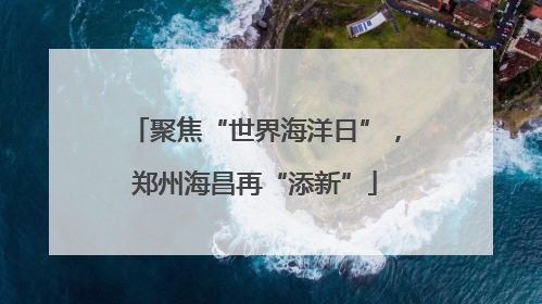 聚焦“世界海洋日”，郑州海昌再“添新”