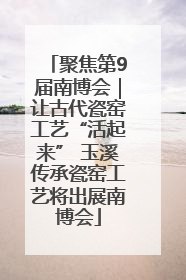 聚焦第9届南博会｜让古代瓷窑工艺“活起来” 玉溪传承瓷窑工艺将出展南博会