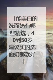 能美白的洗面奶有哪些精选，40到50岁建议买的洗面奶哪款好