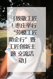 致敬工匠！枣庄举行“劳模工匠助企行”暨工匠创新主题 交流活动