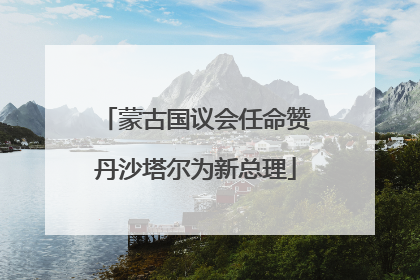 蒙古国议会任命赞丹沙塔尔为新总理