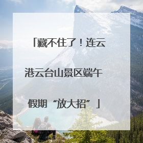 藏不住了！连云港云台山景区端午假期“放大招”