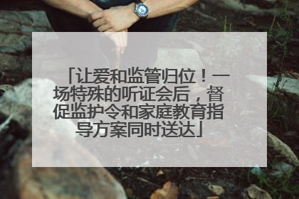 让爱和监管归位！一场特殊的听证会后，督促监护令和家庭教育指导方案同时送达