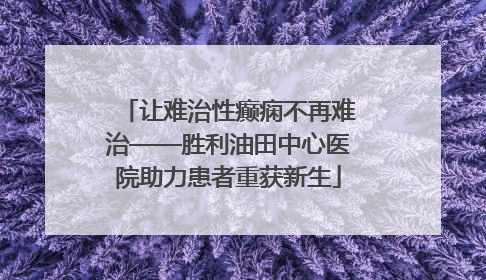 让难治性癫痫不再难治——胜利油田中心医院助力患者重获新生