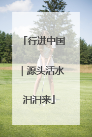 行进中国｜源头活水汩汩来