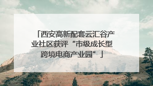西安高新配套云汇谷产业社区获评“市级成长型跨境电商产业园”