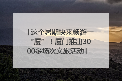 这个暑期快来畅游一“厦”！厦门推出3000多场次文旅活动