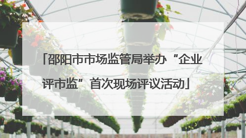 邵阳市市场监管局举办“企业评市监”首次现场评议活动