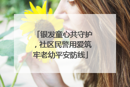 银发童心共守护，社区民警用爱筑牢老幼平安防线