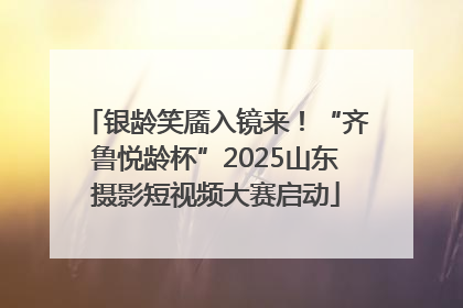 银龄笑靥入镜来！“齐鲁悦龄杯”2025山东摄影短视频大赛启动
