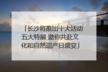 长沙将推出十大活动五大特展 邀你共赴文化和自然遗产日盛宴