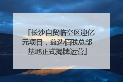 长沙自贸临空区迎亿元项目，益选佰联总部基地正式揭牌运营
