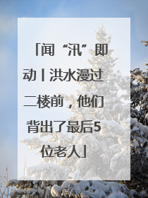 闻“汛”即动丨洪水漫过二楼前，他们背出了最后5位老人