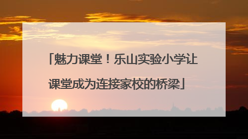 魅力课堂！乐山实验小学让课堂成为连接家校的桥梁