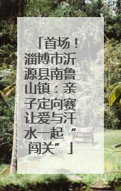 首场！淄博市沂源县南鲁山镇：亲子定向赛让爱与汗水一起“闯关”