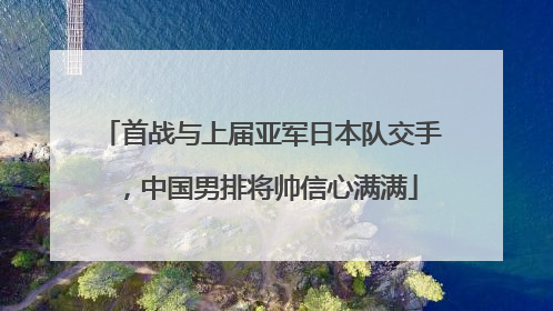 首战与上届亚军日本队交手，中国男排将帅信心满满