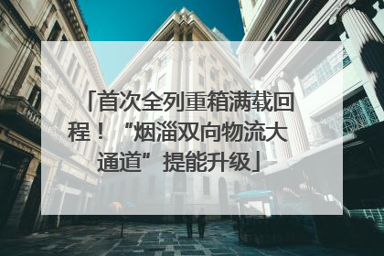 首次全列重箱满载回程！“烟淄双向物流大通道”提能升级