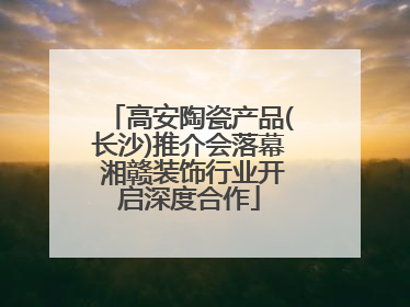 高安陶瓷产品(长沙)推介会落幕 湘赣装饰行业开启深度合作