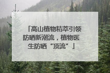 高山植物精萃引领防晒新潮流，植物医生防晒“顶流”
