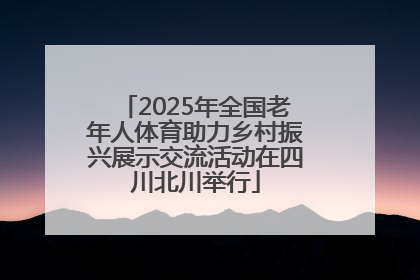 2025年全国老年人体育助力乡村振兴展示交流活动在四川北川举行