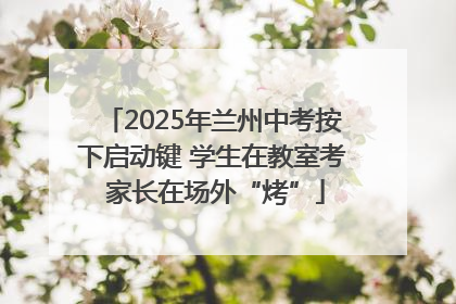 2025年兰州中考按下启动键 学生在教室考 家长在场外“烤”